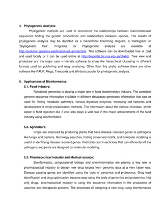 4. Phylogenetic Analysis:
       Phylogenetic methods are used to reconstruct the relationships between macromolecular
sequences finding the genetic connections and relationships between species. The results of
phylogenetic analysis may be depicted as a hierarchical branching diagram, a ‘cladogram’ or
‘phylogenetic    tree’.    Programs        for    Phylogenetic       analysis     are     available     at
http://evolution.genetics.washington.edu/phylip.html. This software can be downloaded free of cost
and used locally or it can be used online at http://bioportal.bic.nus.edu.sg/phylip/. Tree view and
phylodraw are the major user – friendly software to show the hierarchical clustering in different
formats used for publishing and easy analyzing. Other than this phylip software there are other
software like PAUP, Mega, TreeconW and Winboot popular for phylogenetic analysis.


5. Applications of Bioinformatics
   5.1. Food Industry:
          Functional genomics is playing a major role in food biotechnology industry. The complete
   genome sequence information available in different databases generates information that can be
   used for finding metabolic pathways, various digestive enzymes, improving cell factories and
   development of novel presentation methods. The information about the various microbes, which
   assist in food digestion like E.coli, also plays a vital role in the major achievements of the food
   industry using Bioinformatics.


   5.2. Agriculture:
          Crops are improved by producing plants that have disease resistant genes to pathogens
   like fungui and bacteria. Homology searches, finding conserved motifs, and molecular modeling is
   useful in identifying disease resistant genes. Pesticides and insecticides that can efficiently kill the
   pathogens and pests are designed by molecular modeling.


   5.3. Pharmaceutical industry and Medical science:
          Bioinformatics, computational biology and cheminformatics are playing a key role in
   pharmaceutical industry to design new drug targets from genomic data at a very faster rate.
   Disease causing genes are identified using the tools of genomics and proteomics. Drug lead
   identification and drug optimization became easy using the tools of genomics and proteomics. Not
   only drugs, pharmaceutical industry is using the sequence information in the production of
   vaccines and therapeutic proteins. The processes of designing a new drug using bioinformatics
 