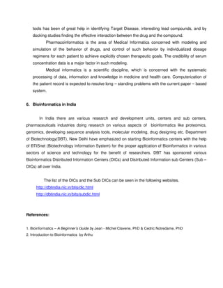 tools has been of great help in identifying Target Disease, interesting lead compounds, and by
    docking studies finding the effective interaction between the drug and the compound.
            Pharmacoinformatics is the area of Medical Informatics concerned with modeling and
    simulation of the behavior of drugs, and control of such behavior by individualized dosage
    regimens for each patient to achieve explicitly chosen therapeutic goals. The credibility of serum
    concentration data is a major factor in such modeling.
            Medical informatics is a scientific discipline, which is concerned with the systematic
    processing of data, information and knowledge in medicine and health care. Computerization of
    the patient record is expected to resolve long – standing problems with the current paper – based
    system.


6. Bioinformatics in India


        In India there are various research and development units, centers and sub centers,
pharmaceuticals industries doing research on various aspects of           bioinformatics like proteomics,
genomics, developing sequence analysis tools, molecular modeling, drug designing etc. Department
of Biotechnology(DBT), New Delhi have emphasized on starting Bioinformatics centers with the help
of BTISnet (Biotechnology Information System) for the proper application of Bioinformatics in various
sectors of science and technology for the benefit of researchers. DBT has sponsored various
Bioinformatics Distributed Information Centers (DICs) and Distributed Information sub Centers (Sub –
DICs) all over India.


           The list of the DICs and the Sub DICs can be seen in the following websites.
      http://dbtindia.nic.in/btis/dic.html
      http://dbtindia.nic.in/bits/subdic.html




References:


1. Bioinformatics – A Beginner’s Guide by Jean - Michel Claverie, PhD & Cedric Notredame, PhD
2. Introduction to Bioinformatics by Arthu
 