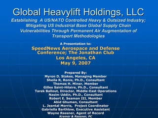 Global Heavylift Holdings, LLC
Establishing A US/NATO Controlled Heavy & Outsized Industry;
       Mitigating US Industrial Base Global Supply Chain
    Vulnerabilities Through Permanent Air Augmentation of
                    Transport Methodologies
                        A Presentation to:
         SpeedNews Aerospace and Defense
           Conference; The Jonathan Club
                  Los Angeles, CA
                    May 9, 2007

                            Prepared By:
               Myron D. Stokes, Managing Member
                 Sheila R, Ronis, Ph.D., Consultant
                     Thomas H. Miner, Member
               Gilles Saint-Hilaire, Ph.D., Consultant
          Tarek Ballout, Director, Middle-East Operations
                   Nasim Uddin, Ph.D., Consultant
                   Robert E. Seaman III, Member
                      Abid Ghuman, Consultant
              L. Jeantal Morris, Project Coordinator
              Gabriella Barthlow, Executive Assistant
                 Wayne Rassner, Agent of Record
                        Kramer & Rassner, PC
 