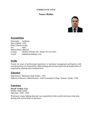 CURRICULUM VITAE
Nasser Baidas
PersonalData
Nationality : Jordanian
Date of Birth: 1965
Place of Birth: Jordan
Sex : Male
Marital Status: Married
Contact : Mobile: 0502461128 - Home: 011-215 2631
E-mail : nabaidas@saudioger.com
Profile
Twenty six years of professional experience in warehouse management and logistics with
increasinglevels of responsibility. Hard working and self motivated with developed skills of
organization, planning and communication.
Education
High School - Dammam, Saudi Arabia - 1983
Diploma in Business Administration - Arab Community College -Amman, Jordan - 1986
Experience
Hanadi Trading Corp.
Khobar, Saudi Arabia
Salesman - 1986 - 1989
Workingin a large lighting shopand was responsible forthe overall retail sales inthe shop
dealing with various kinds of customers.
 
