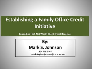Establishing a Family Office Credit
Initiative
Expanding High Net Worth Client Credit Revenue
By:
Mark S. Johnson
404.909.5167
markstephenjohnson@comcast.net
 