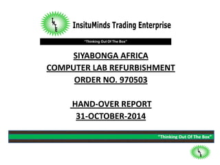 “Thinking Out Of The Box”
“Thinking Out Of The Box”
SIYABONGA AFRICA
COMPUTER LAB REFURBISHMENT
ORDER NO. 970503
HAND-OVER REPORT
31-OCTOBER-2014
 