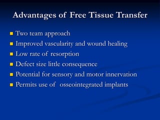 Advantages of Free Tissue Transfer
 Two team approach
 Improved vascularity and wound healing
 Low rate of resorption
 Defect size little consequence
 Potential for sensory and motor innervation
 Permits use of osseointegrated implants
 