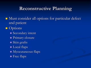 Reconstructive Planning
 Must consider all options for particular defect
and patient
 Options
 Secondary intent
 Primary closure
 Skin grafts
 Local flaps
 Myocutaneous flaps
 Free flaps
 