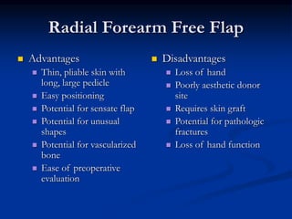 Radial Forearm Free Flap
 Advantages
 Thin, pliable skin with
long, large pedicle
 Easy positioning
 Potential for sensate flap
 Potential for unusual
shapes
 Potential for vascularized
bone
 Ease of preoperative
evaluation
 Disadvantages
 Loss of hand
 Poorly aesthetic donor
site
 Requires skin graft
 Potential for pathologic
fractures
 Loss of hand function
 