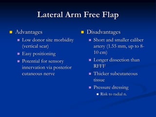 Lateral Arm Free Flap
 Advantages
 Low donor site morbidity
(vertical scar)
 Easy positioning
 Potential for sensory
innervation via posterior
cutaneous nerve
 Disadvantages
 Short and smaller caliber
artery (1.55 mm, up to 8-
10 cm)
 Longer dissection than
RFFF
 Thicker subcutaneous
tissue
 Pressure dressing
 Risk to radial n.
 