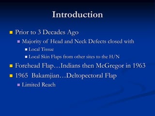Introduction
 Prior to 3 Decades Ago
 Majority of Head and Neck Defects closed with
 Local Tissue
 Local Skin Flaps from other sites to the H/N
 Forehead Flap…Indians then McGregor in 1963
 1965 Bakamjian…Deltopectoral Flap
 Limited Reach
 