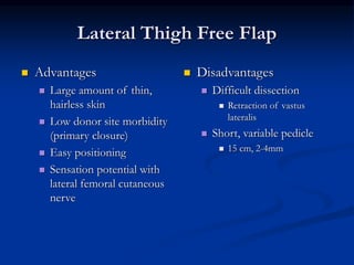 Lateral Thigh Free Flap
 Advantages
 Large amount of thin,
hairless skin
 Low donor site morbidity
(primary closure)
 Easy positioning
 Sensation potential with
lateral femoral cutaneous
nerve
 Disadvantages
 Difficult dissection
 Retraction of vastus
lateralis
 Short, variable pedicle
 15 cm, 2-4mm
 