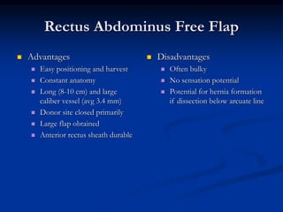Rectus Abdominus Free Flap
 Advantages
 Easy positioning and harvest
 Constant anatomy
 Long (8-10 cm) and large
caliber vessel (avg 3.4 mm)
 Donor site closed primarily
 Large flap obtained
 Anterior rectus sheath durable
 Disadvantages
 Often bulky
 No sensation potential
 Potential for hernia formation
if dissection below arcuate line
 