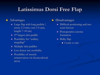 Latissimus Dorsi Free Flap
 Advantages
 Large flap with long pedicle (
artery 2-3 mm, vein 3-5 mm,
length: 7-10 cm)
 2nd largest skin paddle
 Possibility for “axillary
megaflap”
 Multiple skin paddles
 Low donor site morbidity
 Possibility of muscle
reinnervation via thoracodorsal
nerve
 Disadvantages
 Difficult positioning and two
team harvest
 Postoperative seroma
formation
 Bulky flap
 Unable to tube
 