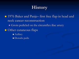 History
 1976 Baker and Panje– first free flap in head and
neck cancer reconstruction
 Groin pedicled on the circumflex iliac artery
 Other cutaneous flaps
 Axillary
 Dorsalis pedis
 
