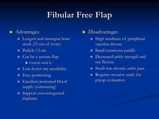Fibular Free Flap
 Advantages
 Longest and strongest bone
stock (25 cm of bone)
 Pedicle 12 cm
 Can be a sensate flap
 Lateral sural n.
 Low donor site morbidity
 Easy positioning
 Excellent periosteal blood
supply (contouring)
 Support osseointegrated
implants
 Disadvantages
 High incidence of peripheral
vascular disease
 Small cutaneous paddle
 Decreased ankle strength and
toe flexion
 Small risk chronic ankle pain
 Requires invasive study for
preop. evaluation
 