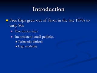 Introduction
 Free flaps grew out of favor in the late 1970s to
early 80s
 Few donor sites
 Inconsistent small pedicles
 Technically difficult
 High morbidity
 
