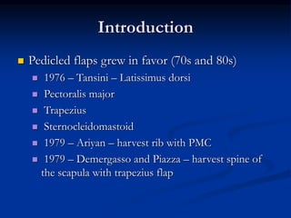 Introduction
 Pedicled flaps grew in favor (70s and 80s)
 1976 – Tansini – Latissimus dorsi
 Pectoralis major
 Trapezius
 Sternocleidomastoid
 1979 – Ariyan – harvest rib with PMC
 1979 – Demergasso and Piazza – harvest spine of
the scapula with trapezius flap
 