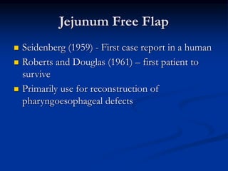 Jejunum Free Flap
 Seidenberg (1959) - First case report in a human
 Roberts and Douglas (1961) – first patient to
survive
 Primarily use for reconstruction of
pharyngoesophageal defects
 