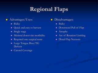 Regional Flaps
 Advantages/Uses:
 Bulky
 Quick and easy to harvest
 Single stage
 Minimal donor site morbidity
 Required one surgical team
 Large Tongue Base/TG
Defects
 Carotid Coverage
 Disadvantages:
 Bulky
 Downward Pull of Flap
 Atrophy
 Arc of Rotation Limiting
 Distal Flap Necrosis
 
