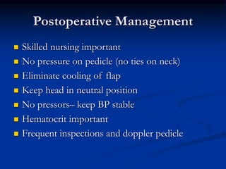 Postoperative Management
 Skilled nursing important
 No pressure on pedicle (no ties on neck)
 Eliminate cooling of flap
 Keep head in neutral position
 No pressors– keep BP stable
 Hematocrit important
 Frequent inspections and doppler pedicle
 