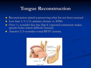 Tongue Reconstruction
 Reconstruction aimed at preserving what has not been resected
 Less than 1/3-1/2– primary closure vs. STSG
 Over ½--consider free free flap if expected contracture makes
speech/bolus transit difficult (sensate)
 Anterior 2/3–consider coned RFFF (sensate
 