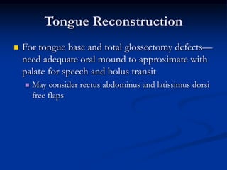 Tongue Reconstruction
 For tongue base and total glossectomy defects—
need adequate oral mound to approximate with
palate for speech and bolus transit
 May consider rectus abdominus and latissimus dorsi
free flaps
 