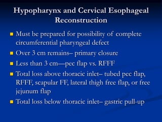 Hypopharynx and Cervical Esophageal
Reconstruction
 Must be prepared for possibility of complete
circumferential pharyngeal defect
 Over 3 cm remains– primary closure
 Less than 3 cm—pec flap vs. RFFF
 Total loss above thoracic inlet– tubed pec flap,
RFFF, scapular FF, lateral thigh free flap, or free
jejunum flap
 Total loss below thoracic inlet– gastric pull-up
 