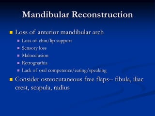 Mandibular Reconstruction
 Loss of anterior mandibular arch
 Loss of chin/lip support
 Sensory loss
 Malocclusion
 Retrognathia
 Lack of oral competence/eating/speaking
 Consider osteocutaneous free flaps-- fibula, iliac
crest, scapula, radius
 