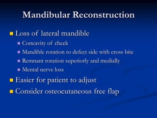Mandibular Reconstruction
 Loss of lateral mandible
 Concavity of cheek
 Mandible rotation to defect side with cross bite
 Remnant rotation superiorly and medially
 Mental nerve loss
 Easier for patient to adjust
 Consider osteocutaneous free flap
 