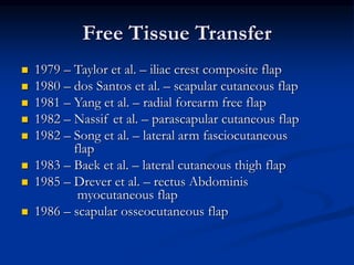Free Tissue Transfer
 1979 – Taylor et al. – iliac crest composite flap
 1980 – dos Santos et al. – scapular cutaneous flap
 1981 – Yang et al. – radial forearm free flap
 1982 – Nassif et al. – parascapular cutaneous flap
 1982 – Song et al. – lateral arm fasciocutaneous
flap
 1983 – Baek et al. – lateral cutaneous thigh flap
 1985 – Drever et al. – rectus Abdominis
myocutaneous flap
 1986 – scapular osseocutaneous flap
 