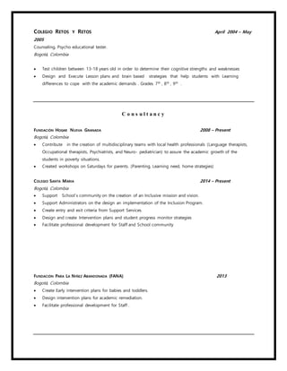 COLEGIO RETOS Y RETOS April 2004 – May
2005
Counseling, Psycho educational tester.
Bogotá, Colombia
 Test children between 13-18 years old in order to determine their cognitive strengths and weaknesses
 Design and Execute Lesson plans and brain based strategies that help students with Learning
differences to cope with the academic demands . Grades 7th
, 8th
, 9th
.
C o n s u l t a n c y
FUNDACIÓN HOGAR NUEVA GRANADA 2008 – Present
Bogotá, Colombia
 Contribute in the creation of multidisciplinary teams with local health professionals (Language therapists,
Occupational therapists, Psychiatrists, and Neuro- pediatrician) to assure the academic growth of the
students in poverty situations.
 Created workshops on Saturdays for parents. (Parenting, Learning need, home strategies)
COLEGIO SANTA MARIA 2014 – Present
Bogotá, Colombia
 Support School`s community on the creation of an Inclusive mission and vision.
 Support Administrators on the design an implementation of the Inclusion Program.
 Create entry and exit criteria from Support Services.
 Design and create Intervention plans and student progress monitor strategies
 Facilitate professional development for Staff and School community
FUNDACIÓN PARA LA NIÑEZ ABANDONADA (FANA) 2013
Bogotá, Colombia
 Create Early intervention plans for babies and toddlers.
 Design intervention plans for academic remediation.
 Facilitate professional development for Staff .
 
