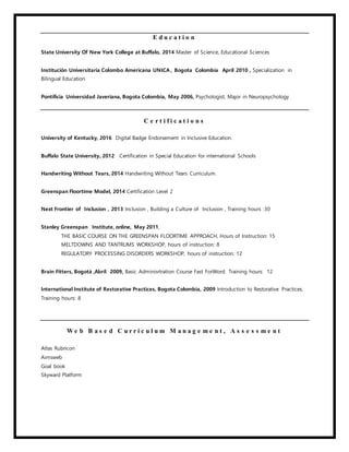 E d u c a t i o n
State University Of New York College at Buffalo, 2014 Master of Science, Educational Sciences
Institución Universitaria Colombo Americana UNICA , Bogota Colombia April 2010 , Specialization in
Bilingual Education
Pontificia Universidad Javeriana, Bogota Colombia, May 2006, Psychologist, Major in Neuropsychology
C e r t i f i c a t i o n s
University of Kentucky, 2016 Digital Badge Endorsement in Inclusive Education.
Buffalo State University, 2012 Certification in Special Education for international Schools
Handwriting Without Tears, 2014 Handwriting Without Tears Curriculum.
Greenspan Floortime Model, 2014 Certification Level 2
Next Frontier of Inclusion , 2013 Inclusion , Building a Culture of Inclusion , Training hours :30
Stanley Greenspan Institute, online, May 2011,
THE BASIC COURSE ON THE GREENSPAN FLOORTIME APPROACH, Hours of Instruction: 15
MELTDOWNS AND TANTRUMS WORKSHOP, hours of instruction: 8
REGULATORY PROCESSING DISORDERS WORKSHOP, hours of instruction: 12
Brain Fitters, Bogotá ,Abril 2009, Basic Adminisrtration Course Fast ForWord. Training hours: 12
International Institute of Restorative Practices, Bogota Colombia, 2009 Introduction to Restorative Practices.
Training hours: 8
W e b B a s e d C u r r i c u l u m M a n a g e m e n t , A s s e s s m e n t
Atlas Rubricon
Aimsweb
Goal book
Skyward Platform
 