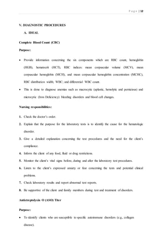 P a g e | 12
V. DIAGNOSTIC PROCEDURES
A. IDEAL
Complete Blood Count (CBC)
Purpose:
 Provide information concerning the six components which are RBC count, hemoglobin
(HGB), hematocrit (HCT), RBC indices: mean corpuscular volume (MCV), mean
corpuscular hemoglobin (MCH), and mean corpuscular hemoglobin concentration (MCHC),
RBC distribution width; WBC; and differential WBC count.
 This is done to diagnose anemias such as macrocytic (aplastic, hemolytic and pernicious) and
microcytic (Iron Deficiency) bleeding disorders and blood cell changes.
Nursing responsibilities:
1. Check the doctor’s order.
2. Explain that the purpose for the laboratory tests is to identify the cause for the hematologic
disorder.
3. Give a detailed explanation concerning the test procedures and the need for the client’s
compliance.
4. Inform the client of any food, fluid or drug restrictions.
5. Monitor the client’s vital signs before, during and after the laboratory test procedures.
6. Listen to the client’s expressed anxiety or fear concerning the tests and potential clinical
problems.
7. Check laboratory results and report abnormal test reports.
8. Be supportive of the client and family members during test and treatment of disorders.
Antistreptolysin O (ASO) Titer
Purpose:
 To identify clients who are susceptible to specific autoimmune disorders (e.g., collagen
disease).
 