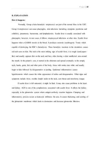 P a g e | 22
B. EXPLANATION
How it happens:
Normally, Group a beta-hemolytic streptococci are part of the normal flora in the URT.
Group A streptococci can cause pharyngitis, skin infections (including erysipelas pyoderma and
cellulitis), pneumonia, bacteremia, and lymphadenitis. Scarlet fever is usually associated with
pharyngitis; however, in rare cases, it follows streptococcal infections at other sites. Scarlet fever
happens when a GABHS travels in the blood. It produces exotoxin (erythrogenic Toxin) which
capable of destroying the RBC’s (hemolysis). These hemolytic reactions in the circulation causes
red rash seen on skin. The rash is the most striking sign of scarlet fever, it is rough (sand paper-
like) and usually appears first on the neck and face, often leaving a clear unaffected area around
the mouth. In the patient’s case, it started in the abdomen and spread eventually to the armpit,
neck, hands, groin, feet and other parts of the body. Areas with rashes turn white and usually
begin to fade followed by desquamation or peeling. Epidermal inflammation causes
hyperkeratosis which causes the white appearance of rashes and desquamation. Other signs and
symptoms include fever, swollen lymph nodes in the neck, sore throat and strawberry tongue.
If scarlet fever is left untreated, it might be fatal. It may also cause problems in the heart
and kidney. AGN is one of the complications associated with scarlet fever. It affects the kidney
especially in the glomerular system where antigen-antibody reaction happens. Clumping and
inflammatory process occurs as leukocyte infiltrates the area. It causes thickening and scarring of
the glomerular membrane which leads to destruction and decrease glomerular filtration.
 