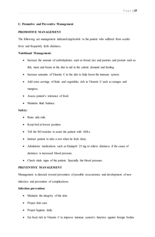 P a g e | 27
C. Promotive and Preventive Management
PROMOTIVE MANAGEMENT
The following are management indicated/applicable to the patient who suffered from scarlet
fever and frequently feels dizziness.
Nutritional Management:
 Increase the amount of carbohydrates such as bread, rice and pastries and protein such as
fish, meat and beans in the diet to aid in the caloric demand and healing.
 Increase amounts of Vitamin C in the diet to help boost the immune system.
 Add extra servings of fruits and vegetables rich in Vitamin C such as oranges and
mangoes.
 Assess patient’s tolerance of food.
 Maintain fluid balance.
Safety:
 Raise side rails.
 Keep bed at lowest position.
 Tell the SO/watcher to assist the patient with ADLs
 Instruct patient to take a rest when he feels dizzy.
 Administer medications such as Enalapril 25 mg to relieve dizziness if the cause of
dizziness is increased blood pressure.
 Check vitals signs of the patient. Specially the blood pressure.
PREVENTIVE MANAGEMENT
Management is directed toward prevention of possible reoccurrence and development of new
infection and prevention of complications.
Infection prevention:
 Maintain the integrity of the skin.
 Proper skin care.
 Proper hygiene daily.
 Eat food rich in Vitamin C to improve immune system’s function against foreign bodies
 
