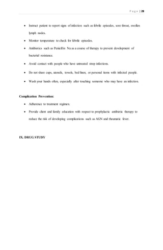 P a g e | 28
 Instruct patient to report signs of infection such as febrile episodes, sore throat, swollen
lymph nodes.
 Monitor temperature to check for febrile episodes.
 Antibiotics such as Penicillin Na as a course of therapy to prevent development of
bacterial resistance.
 Avoid contact with people who have untreated strep infections.
 Do not share cups, utensils, towels, bed linen, or personal items with infected people.
 Wash your hands often, especially after touching someone who may have an infection.
Complication Prevention:
 Adherence to treatment regimen.
 Provide client and family education with respect to prophylactic antibiotic therapy to
reduce the risk of developing complications such as AGN and rheumatic fever.
IX. DRUG STUDY
 
