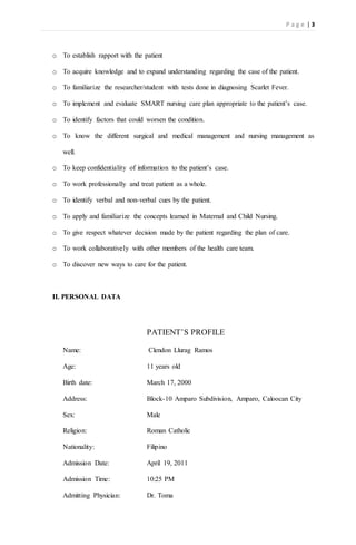 P a g e | 3
o To establish rapport with the patient
o To acquire knowledge and to expand understanding regarding the case of the patient.
o To familiarize the researcher/student with tests done in diagnosing Scarlet Fever.
o To implement and evaluate SMART nursing care plan appropriate to the patient’s case.
o To identify factors that could worsen the condition.
o To know the different surgical and medical management and nursing management as
well.
o To keep confidentiality of information to the patient’s case.
o To work professionally and treat patient as a whole.
o To identify verbal and non-verbal cues by the patient.
o To apply and familiarize the concepts learned in Maternal and Child Nursing.
o To give respect whatever decision made by the patient regarding the plan of care.
o To work collaboratively with other members of the health care team.
o To discover new ways to care for the patient.
II. PERSONAL DATA
PATIENT’S PROFILE
Name: Clendon Llurag Ramos
Age: 11 years old
Birth date: March 17, 2000
Address: Block-10 Amparo Subdivision, Amparo, Caloocan City
Sex: Male
Religion: Roman Catholic
Nationality: Filipino
Admission Date: April 19, 2011
Admission Time: 10:25 PM
Admitting Physician: Dr. Toma
 