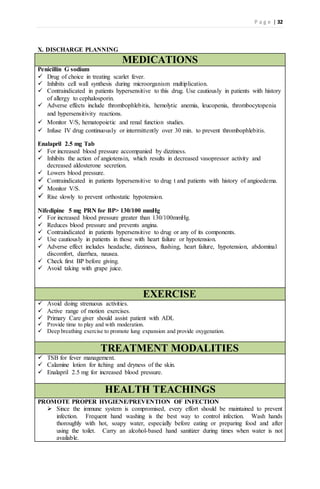 P a g e | 32
X. DISCHARGE PLANNING
MEDICATIONS
Penicillin G sodium
 Drug of choice in treating scarlet fever.
 Inhibits cell wall synthesis during microorganism multiplication.
 Contraindicated in patients hypersensitive to this drug. Use cautiously in patients with history
of allergy to cephalosporin.
 Adverse effects include thrombophlebitis, hemolytic anemia, leucopenia, thrombocytopenia
and hypersensitivity reactions.
 Monitor V/S, hematopoietic and renal function studies.
 Infuse IV drug continuously or intermittently over 30 min. to prevent thrombophlebitis.
Enalapril 2.5 mg Tab
 For increased blood pressure accompanied by dizziness.
 Inhibits the action of angiotensin, which results in decreased vasopressor activity and
decreased aldosterone secretion.
 Lowers blood pressure.
 Contraindicated in patients hypersensitive to drug t and patients with history of angioedema.
 Monitor V/S.
 Rise slowly to prevent orthostatic hypotension.
Nifedipine 5 mg PRN for BP> 130/100 mmHg
 For increased blood pressure greater than 130/100mmHg.
 Reduces blood pressure and prevents angina.
 Contraindicated in patients hypersensitive to drug or any of its components.
 Use cautiously in patients in those with heart failure or hypotension.
 Adverse effect includes headache, dizziness, flushing, heart failure, hypotension, abdominal
discomfort, diarrhea, nausea.
 Check first BP before giving.
 Avoid taking with grape juice.
EXERCISE
 Avoid doing strenuous activities.
 Active range of motion exercises.
 Primary Care giver should assist patient with ADL
 Provide time to play and with moderation.
 Deep breathing exercise to promote lung expansion and provide oxygenation.
TREATMENT MODALITIES
 TSB for fever management.
 Calamine lotion for itching and dryness of the skin.
 Enalapril 2.5 mg for increased blood pressure.
HEALTH TEACHINGS
PROMOTE PROPER HYGIENE/PREVENTION OF INFECTION
 Since the immune system is compromised, every effort should be maintained to prevent
infection. Frequent hand washing is the best way to control infection. Wash hands
thoroughly with hot, soapy water, especially before eating or preparing food and after
using the toilet. Carry an alcohol-based hand sanitizer during times when water is not
available.
 