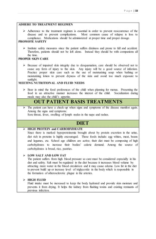 P a g e | 33
ADHERE TO TREATMENT REGIMEN
 Adherence to the treatment regimen is essential in order to prevent reoccurrence of the
disease and to prevent complications. Most common cause of relapse is loss to
compliance. Medications should be administered at proper time and proper dosage.
PROMOTE SAFETY
 Institute safety measures since the patient suffers dizziness and prone to fall and accident.
Therefore, patients should not be left alone. Instead they should be with companions all
the time.
PROPER SKIN CARE
 Because of impaired skin integrity due to desquamation, care should be observed not to
cause any form of injury to the skin. Any injury will be a good source of infection.
Practice proper skin care such as the use of moisturizing soap when bathing or
moisturizing lotion to prevent dryness of the skin and avoid too much exposure to
sunlight.
MEETING NUTRITIONAL AND FLUID NEEDS
 Bear in mind the food preferences of the child when planning for menus. Presenting the
food in an attractive manner increases the interest of the child. Socialization during
meals may also the child’s appetite.
OUT PATIENT BASIS TREATMENTS
 The patient can have a check-up when signs and symptoms of the disease manifest again.
Among the signs and symptoms:
Sore throat, fever, swelling of lymph nodes in the nape and rashes.
DIET
 HIGH PROTEIN and CARBOHYDRATE
Since there is marked hypoproteinemia brought about by protein excretion in the urine,
diet rich in proteins is highly encouraged. These foods include: egg whites, meat, beans
and legumes, etc. School age children are active; their diet must be composing of high
carbohydrates to increase their bodies’ caloric demand. Among the source of
carbohydrates is bread, rice, pastries.
 LOW SALT AND LOW FAT
The patient suffers from high blood pressure so care must be considered especially in his
diet and safety. Salt must be regulated in the diet because it increases blood volume by
attracting more water in the blood circulation and it may cause edema. Low fat in the diet
to prevent build up or increase level of triglyceride in the body which is responsible in
the formation of atherosclerotic plague in the arteries.
 HIGH FLUID
Fluid intake must be increased to keep the body hydrated and provide skin moisture and
prevents it from drying. It helps the kidney from flushing toxins and existing remnants of
previous infection.
 