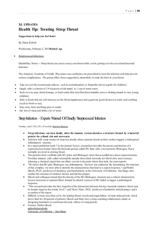 P a g e | 34
XI. UPDATES
Health Tip: Treating Strep Throat
Suggestions to help you feel better
By Diana Kohnle
Wednesday,February 2, 2011Related age
 Streptococcal Infections
(HealthDay News) -- Strep throat can cause a nasty sore throat while you're getting over the associated bacterial
infection.
The American Academy of Family Physicians says antibiotics are prescribed to treat the infection and help prevent
serious complications. The group offers these suggestions,meanwhile, to tame the burn in yourthroat:
 Take an over-the-counterpain reliever, such as acetaminophen or ibuprofen (never aspirin for children).
 Gargle with a solution of 1/4 teaspoon ofsalt mixed in 1 cup of warm water.
 Suck on a ice pop, throat lozenge, or hard candy (but note that these remedies pose a choking hazard to very young
children).
 Stick to foods that are soft and easy on the throat (applesauce and yogurt are good choices) or warm and soothing
(such as broth or tea).
 Stay away from anything spicy or acidic.
 Get lots of sleep and drink a lot of water.
StrepInfection –ExpertsWarned OfDeadly Streptococcal Infection
Tuesday, April 12th, 2011 | Postedby MatthewBennett
 Strep infections can turn deadly when the immune system mistakes a structure formed by a bacterial
protein for a blood clot and overreacts
 Infection with some strains of strep turn deadly when a protein found on their surface triggers a widespread
inflammatory reaction.
 In a report published April 7 in the journal Nature, researchers describe the precise architecture of a
superstructure formed when the bacterial protein called M1 links with a host protein, fibrinogen, that is
normally involved in clotting blood.
 The proteins form scaffolds with M1 joints and fibrinogen struts that assemble into dense superstructures.
Frontline immune cells called neutrophils mistake these thick networks for blood clots and overreact,
releasing a chemical signal that can dilate vessels to the point where they leak, the team reports.
 “We knew that M1 plus fibrinogen was inflammatory, but how was unknown. By determining the structure
of this complex, we were able to identify the characteristics that lead to a sepsis response,” said Partho
Ghosh, Ph.D., professorof chemistry and biochemistry at the University of California, San Diego who
studies the structure of virulence factors and led this project.
 Ghosh and colleagues found that the density of the M1-fibrinogen structure was a critical characteristic.
Looser structures or separate fibers formed by altered versions of M1 failed to trigger a pathological
response.
 “This research provides the first snapshot ofthe interaction between this key bacterial virulence factor and
its human target at the atomic level,” said Victor Nizet, M.D., professorof pediatrics and pharmacy and a
co-authorof the report.
 Difficult to treat once they set in, the leaking blood vessels and organ failure of strep-induced toxic shock
prove fatal for 30 percent of patients.Ghosh and Nizet have a long-standing collaboration aimed at
designing treatments to counteract the toxic effects of strep protein.
 Contact: Partho Ghosh
pghosh@ucsd.edu
University of California – San Diego
 