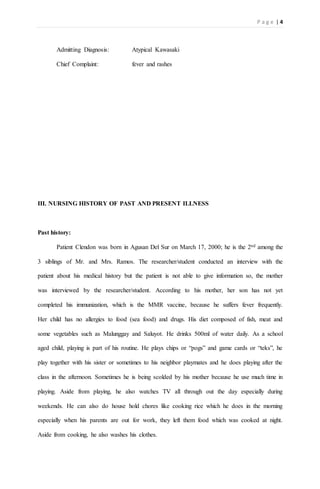 P a g e | 4
Admitting Diagnosis: Atypical Kawasaki
Chief Complaint: fever and rashes
III. NURSING HISTORY OF PAST AND PRESENT ILLNESS
Past history:
Patient Clendon was born in Agusan Del Sur on March 17, 2000; he is the 2nd among the
3 siblings of Mr. and Mrs. Ramos. The researcher/student conducted an interview with the
patient about his medical history but the patient is not able to give information so, the mother
was interviewed by the researcher/student. According to his mother, her son has not yet
completed his immunization, which is the MMR vaccine, because he suffers fever frequently.
Her child has no allergies to food (sea food) and drugs. His diet composed of fish, meat and
some vegetables such as Malunggay and Saluyot. He drinks 500ml of water daily. As a school
aged child, playing is part of his routine. He plays chips or “pogs” and game cards or “teks”, he
play together with his sister or sometimes to his neighbor playmates and he does playing after the
class in the afternoon. Sometimes he is being scolded by his mother because he use much time in
playing. Aside from playing, he also watches TV all through out the day especially during
weekends. He can also do house hold chores like cooking rice which he does in the morning
especially when his parents are out for work, they left them food which was cooked at night.
Aside from cooking, he also washes his clothes.
 