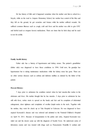 P a g e | 5
He has history of falls and it happened sometime when his mother sent him to school in a
bicycle, while on the road to Amparo Elementary School, her mother lose control of the bike and
they fell on the ground, he got scratches and bruises while his mother suffered wounds. He
suffered common illnesses such as cough, cold and fever and his mother was able to give OTC
and herbal (such as oregano leaves) medications. There are times that he feels dizzy and he used
to rest for awhile.
Family health history
Father side has a history of hypertension and kidney stones. The patient’s grandfather
(father side) was diagnosed to have those conditions in 1994. Until now, his grandpa has
hypertension but is taking maintenance medications while the kidney stone has gone. There are
no other serious diseases such as asthma and diabetes mellitus as claimed by the father of the
patient.
Present History:
7 days prior to admission his condition started when he had measles-like rashes in the
abdomen and fever. His mother thought that he has measles. 5 days prior to admission he has
still with fever, rashes starts to spread on the hands and feet and he complains of abdominal
enlargement, chest tightness and complaints of swollen lymph nodes in the neck. Together with
his mother, they went for check up at Tala Hospital in Caloocan. He was diagnosed to have
atypical Kawasaki’s disease and was referred and admitted to the National Children’s Hospital
on April 19, 2011. Because of desquamation in the palms and soles, Atypical Kawasaki was
ruled out and the doctor came up with the diagnosis of Scarlet Fever. He underwent series of
laboratory exams and was treated with drugs such as Paracetamol, Penicillin G sodium and
 