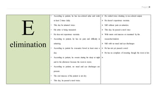 P a g e | 8
E
elimination
 According to patient, he has tea-colored urine and voids
at least 2 times daily.
 This day he urinated twice.
 His urine is being measured.
 He does not experience nocturia.
 According to patient, he has no pain and difficulty in
urinating.
 According to patient he evacuates bowel at least once a
day.
 According to patient, he sweats during his sleep at night
and in the afternoon because the room is warm.
 According to patient, no nasal and eye discharges are
present.
 The oral mucosa of the patient is not dry.
 This day, he passed a stool twice.
 He voided twice draining to tea colored output.
 He doesn’t experience nocturia.
 Still without pain on urination.
 This day, he passed a stool once
 With moist oral mucosa as examined by the
researcher/student.
 Still with no nasal and eye discharges
 He has not yet passed a stool.
 He has no complain of sweating though the room is hot.

 