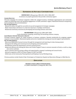 JUSTIN DIETRICK, PAGE 2
EXPERIENCE & NOTABLE CONTRIBUTIONS
UNITED WAY • Albuquerque, NM • 2011-2012, 2006-2007
A national, non-profit organization that provides community support.
LOANED EXECUTIVE
Directed campaigns for technical companies within the assigned territory. Facilitated organizational and community
support by planning events and speaking engagements to build contributor rapport. Maintained financial transparency
by accounting for all received donations.
KEY ACCOMPLISHMENTS:
•Raised $3 million through the successful set-up and management of strategic campaigns.
•Built relationships with donors to relate the importance of pledge contributions.
•Enhanced community awareness by developing and executing seminars and events.
PR NEWSWIRE • Albuquerque, NM • 2007-2009
A news distribution, targeting, monitoring, and marketing solutions company.
LEAD-PRODUCT SUPPORT SPECIALIST/ ANALYST
Provided technical support for online products to business customers. Boosted productivity by assigning support
requests to team members. Maintained quality and service standards by training out-sourced support representatives.
KEY ACCOMPLISHMENTS:
•Recovered $800,000 of annual revenue through the management and reporting of a data cleanup project.
•Integrated the billing and renewal process by designing automated systems.
•Established and led the department’s services renewal process.
•Improved efficiency by training the Demo and Product Support Teams to execute renewals in Oracle, as well as, setup
new service contracts.
•Grew customer-base by training, selling, and supporting the company’s marketing and research tools.
•Earned recognition as MVP of Product Support in 2007 and 2008.
•Held seats on the Community Planning Board and Employee Survey Working Group.
Previous positions include Student X-Ray Technologist at Presbyterian Hospital and Operations Manager at Medi-Dyn Inc.
EDUCATION
Bachelor of Arts in Mass Communications
ST. JOHN’S UNIVERSITY | Collegeville, MN | 1999
5904 4th
St. SE  Delano, MN 55328  505.301.1609  Justin_dietrick@yahoo.com
 