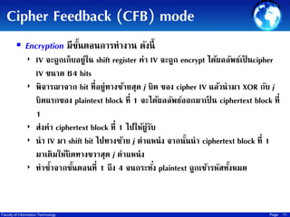 Cipher Feedback (CFB) mode
 Encryption มีขนตอนการทางาน ดังนี้
ั้
‣ IV จะถูกเก็บอยู่ใน shift register ค่า IV จะถูก encrypt ได้ผลลัพธ์เป็ นcipher
IV ขนาด 64 bits
‣ พิจารณาจาก bit ที่อยู่ทางซ้ายสุด j บิต ของ cipher IV แล้วนามา XOR กับ j
บิตแรกของ plaintext block ที่ 1 จะได้ผลลัพธ์ออกมาเป็ น ciphertext block ที่
1
‣ ส่งค่า ciphertext block ที่ 1 ไปให้ผรบ
ู้ ั
‣ นา IV มา shift bit ไปทางซ้าย j ตาแหน่ ง จากนันนา ciphertext block ที่ 1
้
มาเติมให้บิตทางขวาสุด j ตาแหน่ ง
่
‣ ทาซ้าจากขันตอนที่ 1 ถึง 4 จนกระทัง plaintext ถูกเข้ารหัสทังหมด
้
้

Faculty of Information Technology

Page

11

 