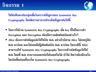 กิจกรรม 1
ให้นกศึกษาจับกลุ่มเพื่อวิเคราะห์ปัญหาของ Symmetric Key
ั
Cryptography โดยพิจารณาจากประเด็นปั ญหาต่อไปนี้
 ในการใช้งาน Symmetric Key Cryptography นัน key ที่ใช้ในการทา
้

Encryption และ Decryption ต้องมีความสัมพันธ์กนอย่างไร?
ั
 Alice ต้องการส่งข้อมูลลับไปให้กบ Bob อย่างไรก็ตาม Alice ไม่เคยรูจก
ั
้ ั
Bob มาก่อน และไม่เคยมีปฏิสมพันธ์กบ Bob มาก่อน ในกรณี น้ ี Alice
ั
ั
สามารถใช้ Symmetric Key Cryptography ในการเข้ารหัสข้อมูลไปให้
Bob โดยที่ Bob สามารถถอดรหัสได้เลยหรือไม่ ถ้าไม่ คิดว่าต้องมีกลไก
ใดเกิดขึ้ นก่อนที่จะเริ่ม Symmetric Key Cryptography
Faculty of Information Technology

Page

15

 