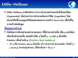 Diffie-Hellman
 Diffie-Hellman อาศัยหลักการว่าการคานวณค่าของเอ็กโปเนนเชี ยล

(Exponential) นันง่ายกว่าการคานวณล็ อกการิทึม (Logarithm) โดย
้
อัลกอริทึมนี้ จะอนุญาตให้คนสองคนสามารถสร้าง Secret Key เพื่อใช้ใน
การเข้ารหัสข้อมูล
ขันตอนการทางาน
้
 เริ่มโดยการเลื อกตัวเลขจำนวนเฉพำะ ที่มีค่ามากค่าหนึ่ ง เป็ น p แล้วต้อง
เลื อกอีกตัวเลขหนึ่ ง สมมติว่าเป็ น g โดยที่ g < p และ g ต้องเป็ น
Primitive เมื่ออ้างกับ p (Primitive Root Modulo p)
‣ ถ้า g เป็ น Primitive ของ p ก็ต่อเมื่อ ถ้าเราสามารถหาจานวนเต็ม i โดยที่ gi =

j (mod p) สาหรับทุกค่าของ j ที่มีค่าตังแต่ 1 ถึง p-1
้

Faculty of Information Technology

Page

16

 