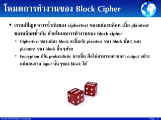 โหมดการทางานของ Block Cipher
 เราแก้ปัญหาการซ้ากันของ ciphertext ของแต่ละบล็ อค เมื่อ plaintext

ของบล็อคซากัน ด้วยโหมดการทางานของ block cipher
้
‣ Ciphertext ของแต่ละ block จะขึ้นกับ plaintext ของ block นันๆ และ
้

plaintext ของ block อื่นๆด้วย
‣ Encryption เป็ น probabilistic มากขึ้น คือไม่สามารถคาดเดา output อย่าง
แน่ นอนจาก input นันๆของ block ได้
้

Faculty of Information Technology

Page

3

 