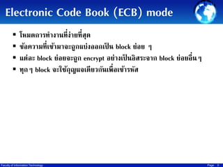 Electronic Code Book (ECB) mode





โหมดการทางานที่ง่ายที่สุด
ข้อความที่เข้ามาจะถูกแบ่งออกเป็ น block ย่อย ๆ
แต่ละ block ย่อยจะถูก encrypt อย่างเป็ นอิสระจาก block ย่อยอื่นๆ
ทุกๆ block จะใช้กญแจเดียวกันเพื่อเข้ารหัส
ุ

Faculty of Information Technology

Page

5

 