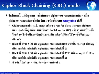 Cipher Block Chaining (CBC) mode
 ในโหมดนี้ แก้ปัญหาการซ้ากันของ ciphertext ของแต่ละบล็ อค เมื่อ

plaintext ของบล็อคซากัน โดยอาศัยขันตอน Encryption ดังนี้
้
้
‣ Chain ของการทางานรับ Input เข้ามา 2 ชุด คือ Block แรกของ plaintext

และ block ข้อมูลเพิ่มเติมที่เรียกว่า Initial Vector (IV) หรือ เวกเตอร์เริ่มต้น
โดยที่ IV ไม่จาเป็ นจะต้องเป็ นความลับ แต่เราไม่นิยมใช้ IV ซ้ากับคู่ key
เดียวกัน
‣ Block ที่ 2 จะ XOR กับ ciphertext ของ block แรก จากนัน encrypt ด้วยkey
้
เดิม และได้ผลลัพธ์เป็ น ciphertext ของ block ที่ 2
‣ Block ที่ 3 จะ XOR กับ ciphertext ของ block ที่ 2 จากนัน encrypt ด้วยkey
้
เดิม และได้ผลลัพธ์เป็ น ciphertext ของ block ที่ 3
‣ ทาเช่นนี้ ไปเรื่อย ๆ กับบล็อคข้อความที่เหลือ
Faculty of Information Technology

Page

7

 