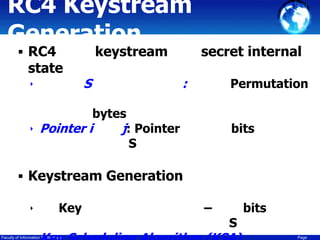RC4 Keystream
Generation
 RC4

state
‣

keystream

S

secret internal

:

Permutation

bytes
‣ Pointer i
j: Pointer
S

bits

 Keystream Generation
‣

Key

Faculty of Information Technology

–

S

bits
Page

 