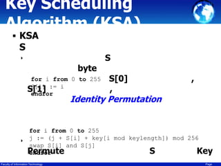 Key Scheduling
Algorithm (KSA)
 KSA

S
‣

byte
for i from 0 to 255
S[i]
S[1] := i
endfor

S

S[0]
,

,

Identity Permutation

‣

for i from 0 to 255
j := (j + S[i] + key[i mod keylength]) mod 256
swap S[i] and S[j]
Permute
S
Key
endfor

Faculty of Information Technology

Page

 