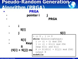 Pseudo-Random Generation
Algorithm (PRGA)
PRGA



pointer i

‣
‣

i

•

j

•
•
•

(S[i]
Faculty of Information Technology

S[i]

j

PRGA

S[i]

i := 0 , j := 0
S[j]
while
S[i]
S[j] :=GeneratingOutput:
i
(i + 1) mod 256
Keystream (j + S[i]) mod 256
j :=
swap S[i] and S[j]
S
+ S[j]) mod K := S[(S[i] + S[j]) mod 256]
256
output K
endwhile
Page

 